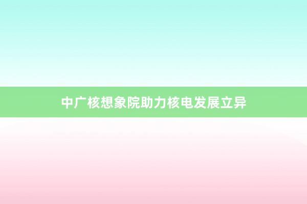 中广核想象院助力核电发展立异